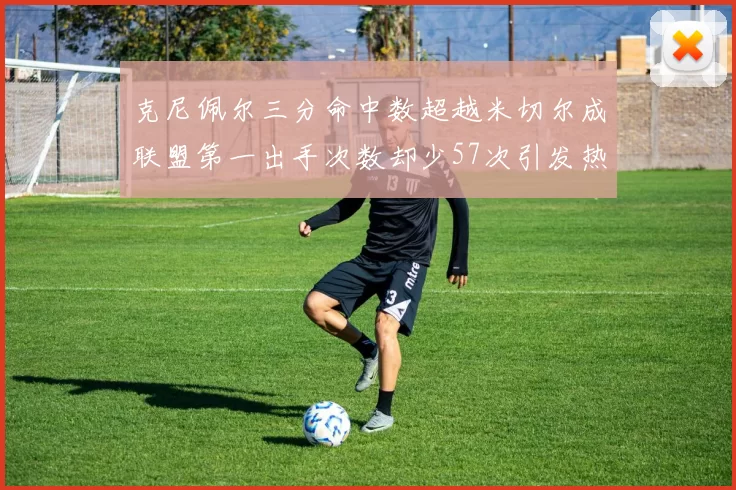 克尼佩尔三分命中数超越米切尔成联盟第一出手次数却少57次引发热议