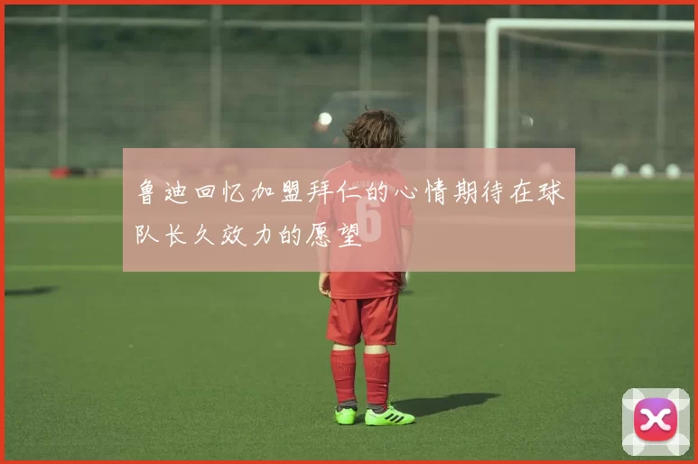 鲁迪回忆加盟拜仁的心情期待在球队长久效力的愿望