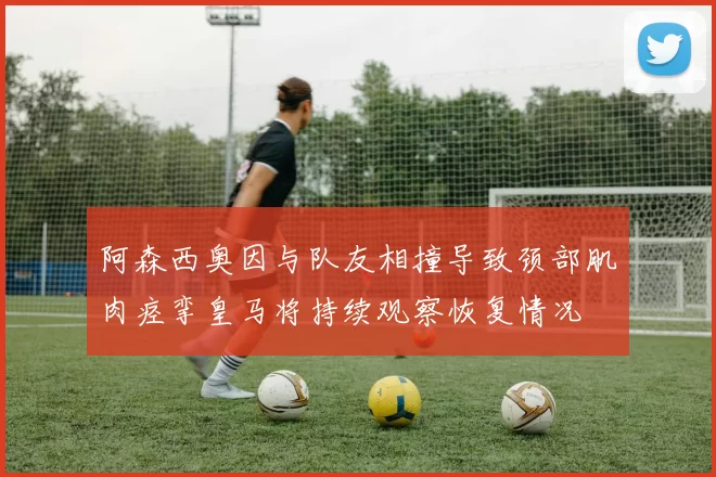 阿森西奥因与队友相撞导致颈部肌肉痉挛皇马将持续观察恢复情况
