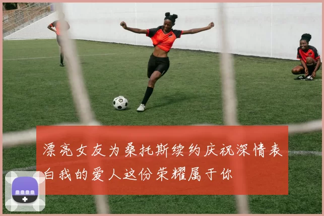 漂亮女友为桑托斯续约庆祝深情表白我的爱人这份荣耀属于你