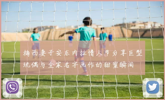 梅西妻子安东内拉情人节分享巨型玩偶与全家名字画作的甜蜜瞬间