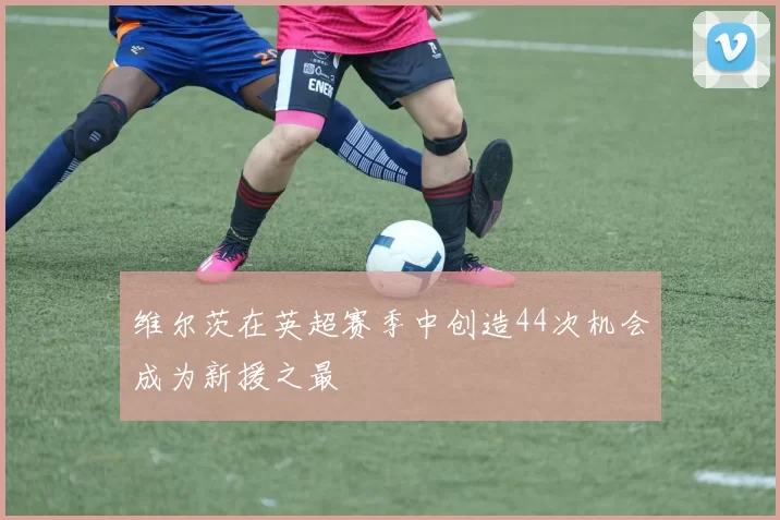维尔茨在英超赛季中创造44次机会成为新援之最