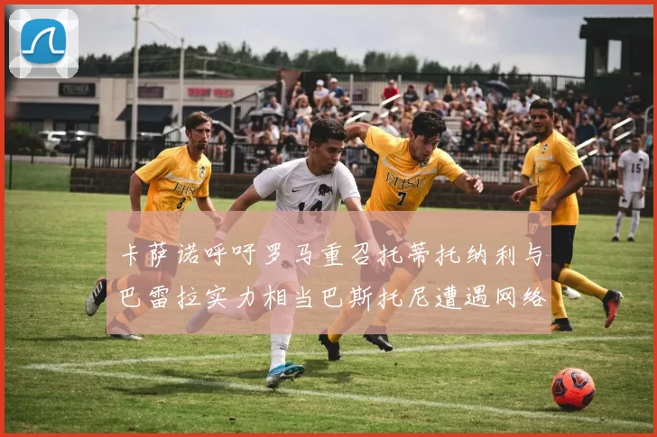 卡萨诺呼吁罗马重召托蒂托纳利与巴雷拉实力相当巴斯托尼遭遇网络暴力