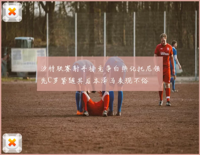 沙特联赛射手榜竞争白热化托尼领先C罗紧随其后本泽马表现不俗