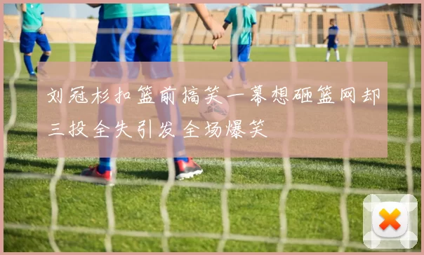 刘冠杉扣篮前搞笑一幕想砸篮网却三投全失引发全场爆笑