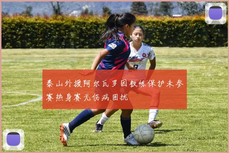 泰山外援阿尔瓦罗因教练保护未参赛热身赛无伤病困扰