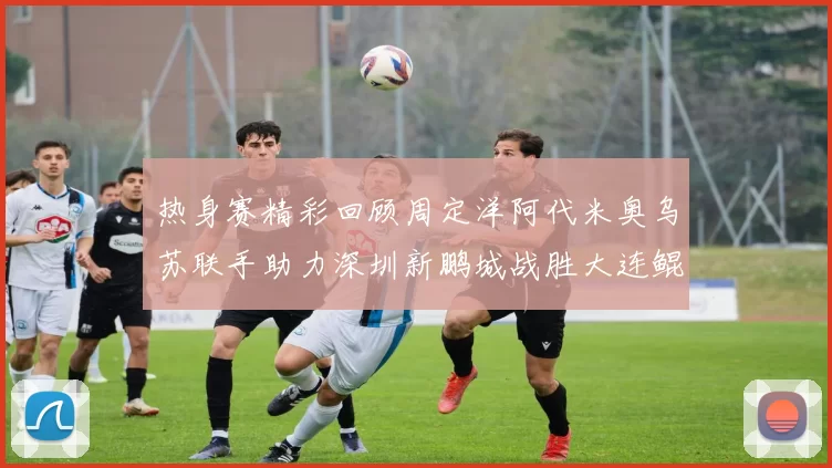 热身赛精彩回顾周定洋阿代米奥乌苏联手助力深圳新鹏城战胜大连鲲城