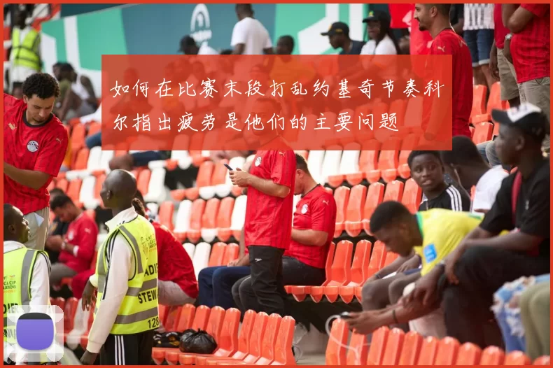 如何在比赛末段打乱约基奇节奏科尔指出疲劳是他们的主要问题