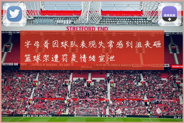 字母哥因球队表现失常感到沮丧砸篮球架遭罚是情绪宣泄