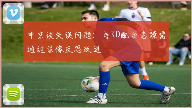 申京谈失误问题：与KD配合急躁需通过录像反思改进