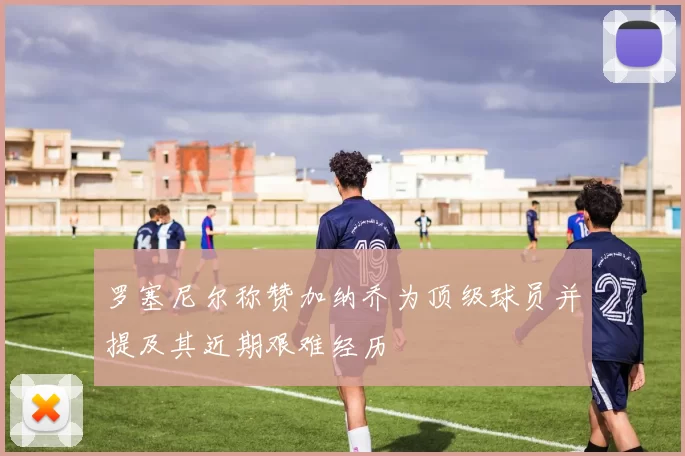 罗塞尼尔称赞加纳乔为顶级球员并提及其近期艰难经历