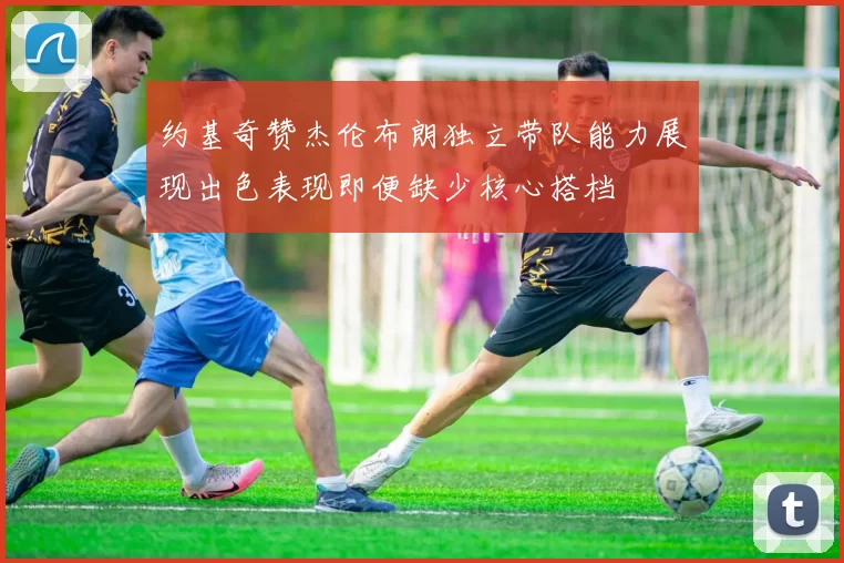 约基奇赞杰伦布朗独立带队能力展现出色表现即便缺少核心搭档