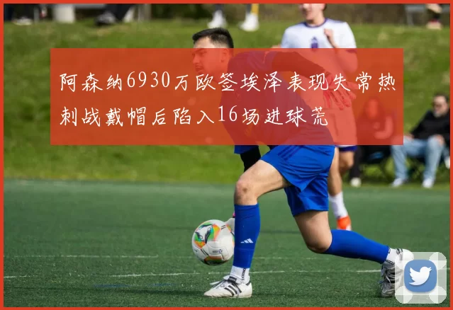 阿森纳6930万欧签埃泽表现失常热刺战戴帽后陷入16场进球荒