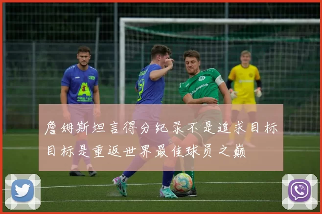 詹姆斯坦言得分纪录不是追求目标目标是重返世界最佳球员之巅
