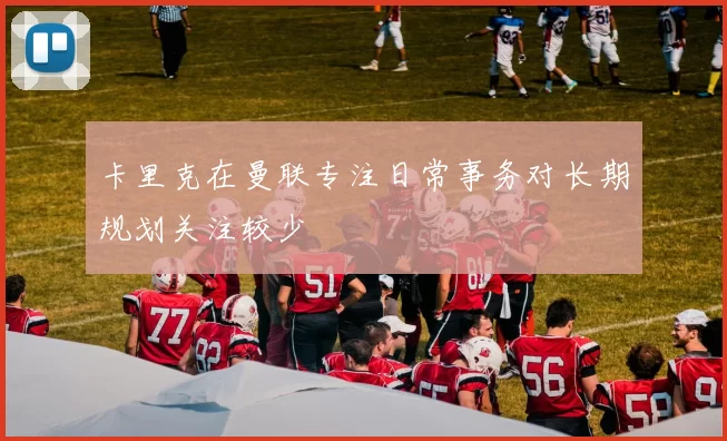 卡里克在曼联专注日常事务对长期规划关注较少