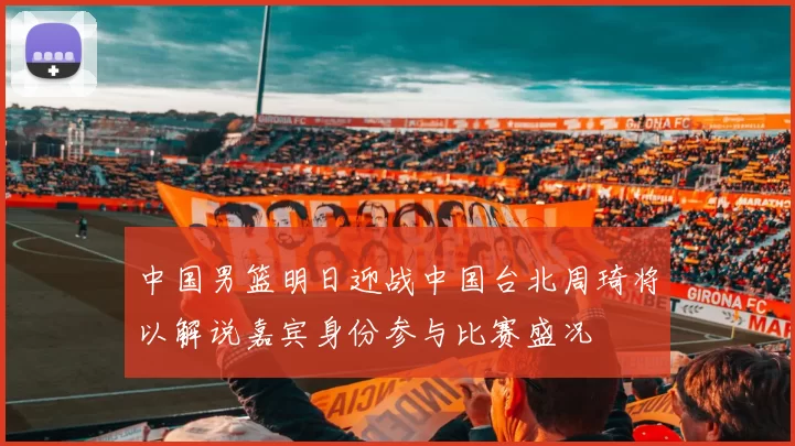 中国男篮明日迎战中国台北周琦将以解说嘉宾身份参与比赛盛况
