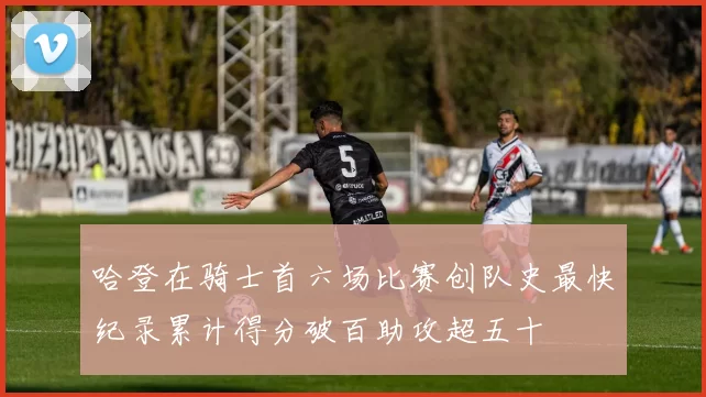 哈登在骑士首六场比赛创队史最快纪录累计得分破百助攻超五十