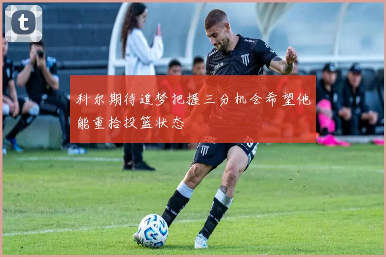 科尔期待追梦把握三分机会希望他能重拾投篮状态