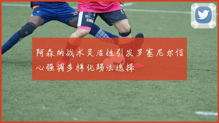 阿森纳战术灵活性引发罗塞尼尔信心强调多样化踢法选择