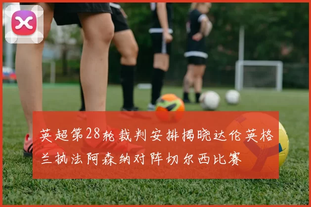 英超第28轮裁判安排揭晓达伦英格兰执法阿森纳对阵切尔西比赛