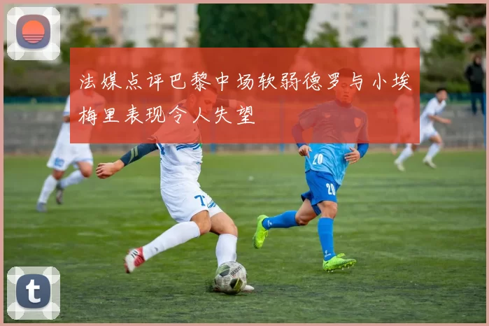 法媒点评巴黎中场软弱德罗与小埃梅里表现令人失望