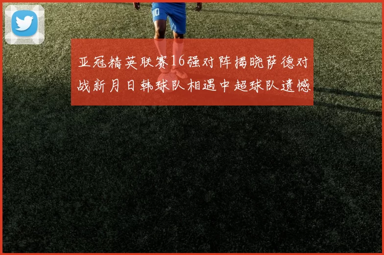 亚冠精英联赛16强对阵揭晓萨德对战新月日韩球队相遇中超球队遗憾出局