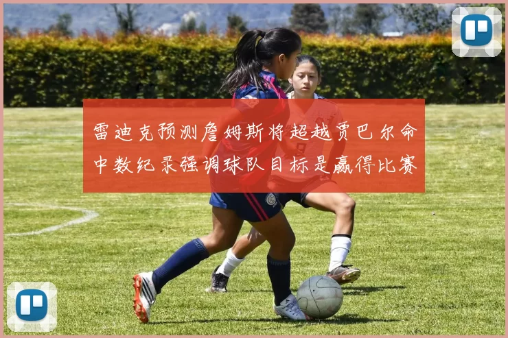 雷迪克预测詹姆斯将超越贾巴尔命中数纪录强调球队目标是赢得比赛