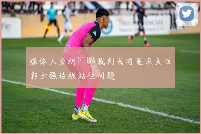 媒体人分析FIBA裁判或将重点关注郭士强边线站位问题